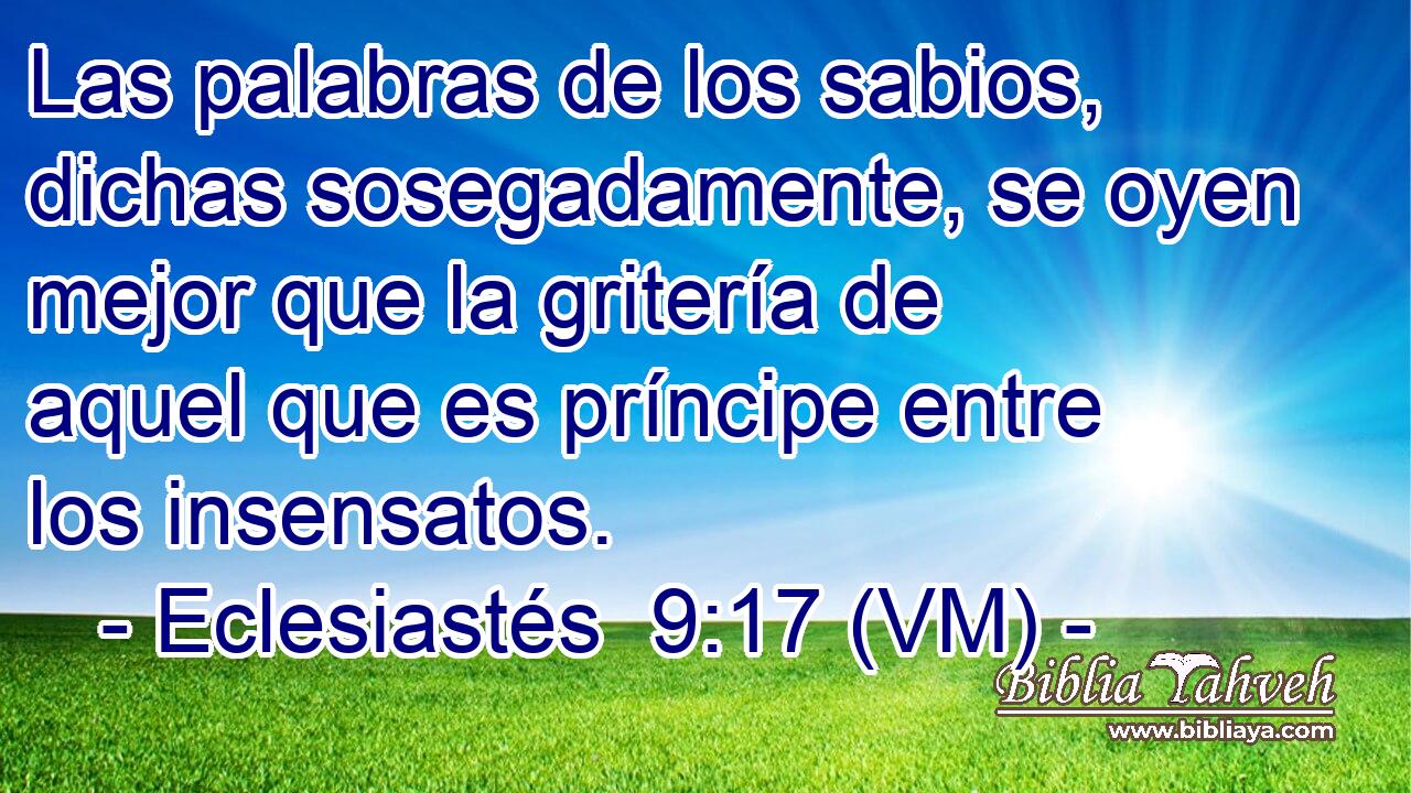  Las palabras de los sabios, dichas sosegadamente, se oyen mejor que la gritería de aquel que es príncipe entre los insensatos. 
