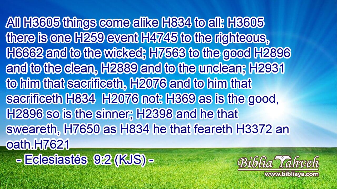 All H3605 things come alike H834 to all: H3605 there is one H259 event H4745 to the righteous, H6662 and to the wicked; H7563 to the good H2896 and to the clean, H2889 and to the unclean; H2931 to him that sacrificeth, H2076 and to him that sacrificeth H834  H2076 not: H369 as is the good, H2896 so is the sinner; H2398 and he that sweareth, H7650 as H834 he that feareth H3372 an oath.H7621
