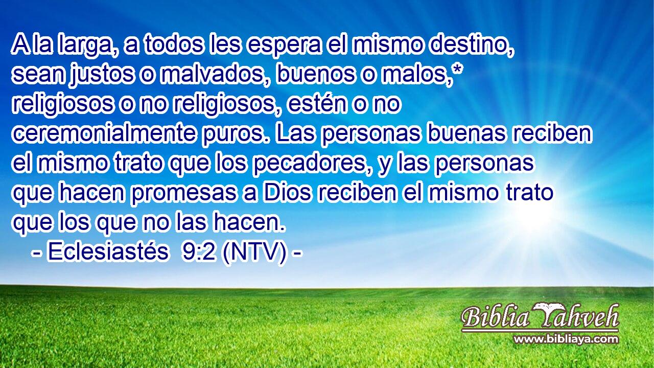 A la larga, a todos les espera el mismo destino, sean justos o malvados, buenos o malos,* religiosos o no religiosos, estén o no ceremonialmente puros. Las personas buenas reciben el mismo trato que los pecadores, y las personas que hacen promesas a Dios reciben el mismo trato que los que no las hacen.