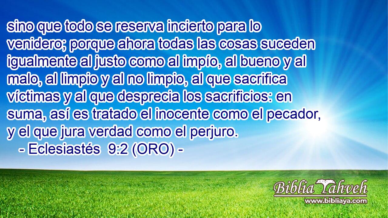  sino que todo se reserva incierto para lo venidero; porque ahora todas las cosas suceden igualmente al justo como al impío, al bueno y al malo, al limpio y al no limpio, al que sacrifica víctimas y al que desprecia los sacrificios: en suma, así es tratado el inocente como el pecador, y el que jura verdad como el perjuro. 