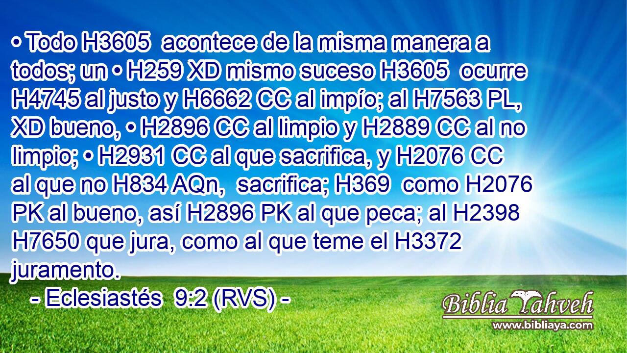 • Todo H3605  acontece de la misma manera a todos; un • H259 XD mismo suceso H3605  ocurre H4745 al justo y H6662 CC al impío; al H7563 PL, XD bueno, • H2896 CC al limpio y H2889 CC al no limpio; • H2931 CC al que sacrifica, y H2076 CC al que no H834 AQn,  sacrifica; H369  como H2076 PK al bueno, así H2896 PK al que peca; al H2398 H7650 que jura, como al que teme el H3372 juramento. 