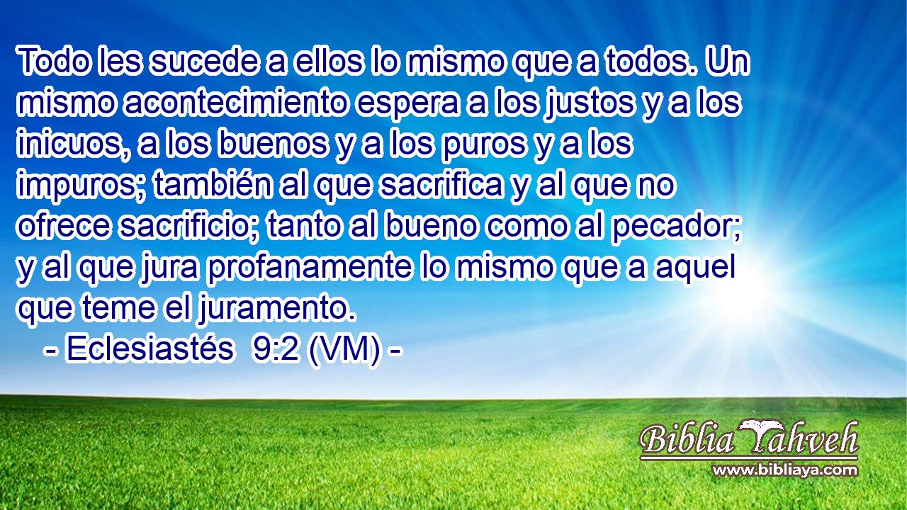  Todo les sucede a ellos lo mismo que a todos. Un mismo acontecimiento espera a los justos y a los inicuos, a los buenos y a los puros y a los impuros; también al que sacrifica y al que no ofrece sacrificio; tanto al bueno como al pecador; y al que jura profanamente lo mismo que a aquel que teme el juramento. 