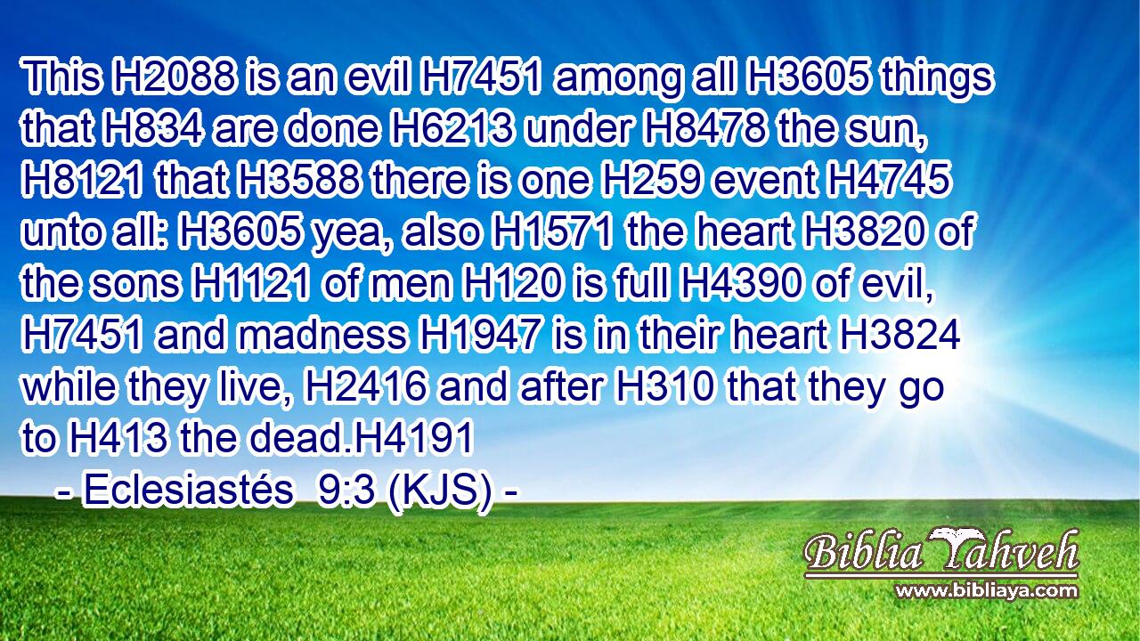 This H2088 is an evil H7451 among all H3605 things that H834 are done H6213 under H8478 the sun, H8121 that H3588 there is one H259 event H4745 unto all: H3605 yea, also H1571 the heart H3820 of the sons H1121 of men H120 is full H4390 of evil, H7451 and madness H1947 is in their heart H3824 while they live, H2416 and after H310 that they go to H413 the dead.H4191