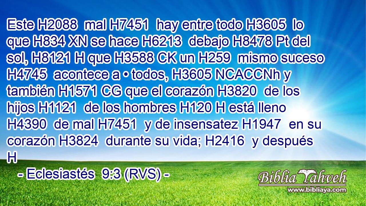 Este H2088  mal H7451  hay entre todo H3605  lo que H834 XN se hace H6213  debajo H8478 Pt del sol, H8121 H que H3588 CK un H259  mismo suceso H4745  acontece a • todos, H3605 NCACCNh y también H1571 CG que el corazón H3820  de los hijos H1121  de los hombres H120 H está lleno H4390  de mal H7451  y de insensatez H1947  en su corazón H3824  durante su vida; H2416  y después H