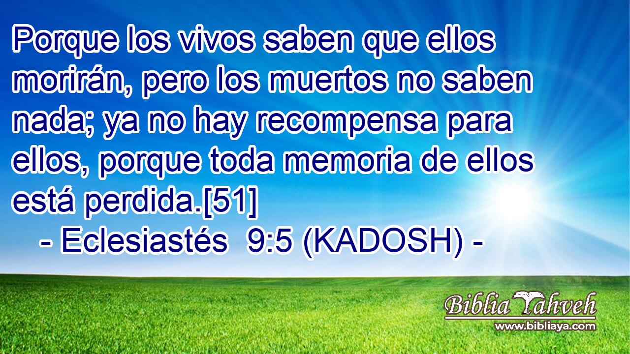  Porque los vivos saben que ellos morirán, pero los muertos no saben nada; ya no hay recompensa para ellos, porque toda memoria de ellos está perdida.[51] 