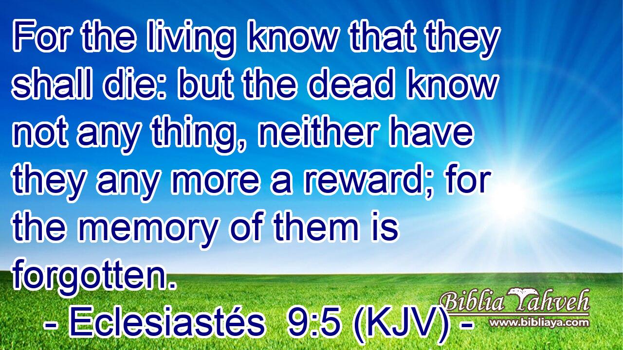 For the living know that they shall die: but the dead know not any thing, neither have they any more a reward; for the memory of them is forgotten.