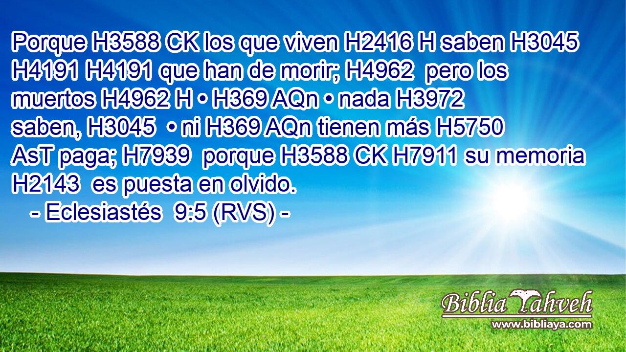 Porque H3588 CK los que viven H2416 H saben H3045  H4191 H4191 que han de morir; H4962  pero los muertos H4962 H • H369 AQn • nada H3972  saben, H3045  • ni H369 AQn tienen más H5750 AsT paga; H7939  porque H3588 CK H7911 su memoria H2143  es puesta en olvido. 