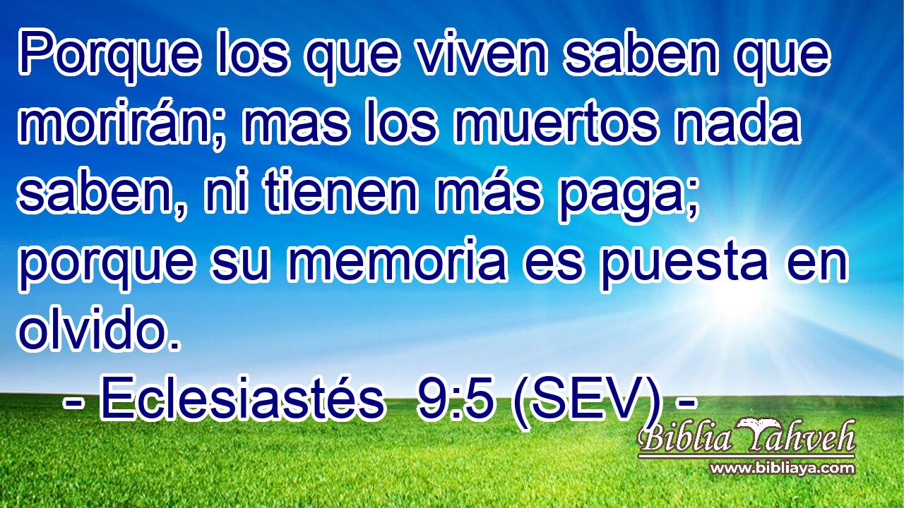 Porque los que viven saben que morirán; mas los muertos nada saben, ni tienen más paga; porque su memoria es puesta en olvido.
