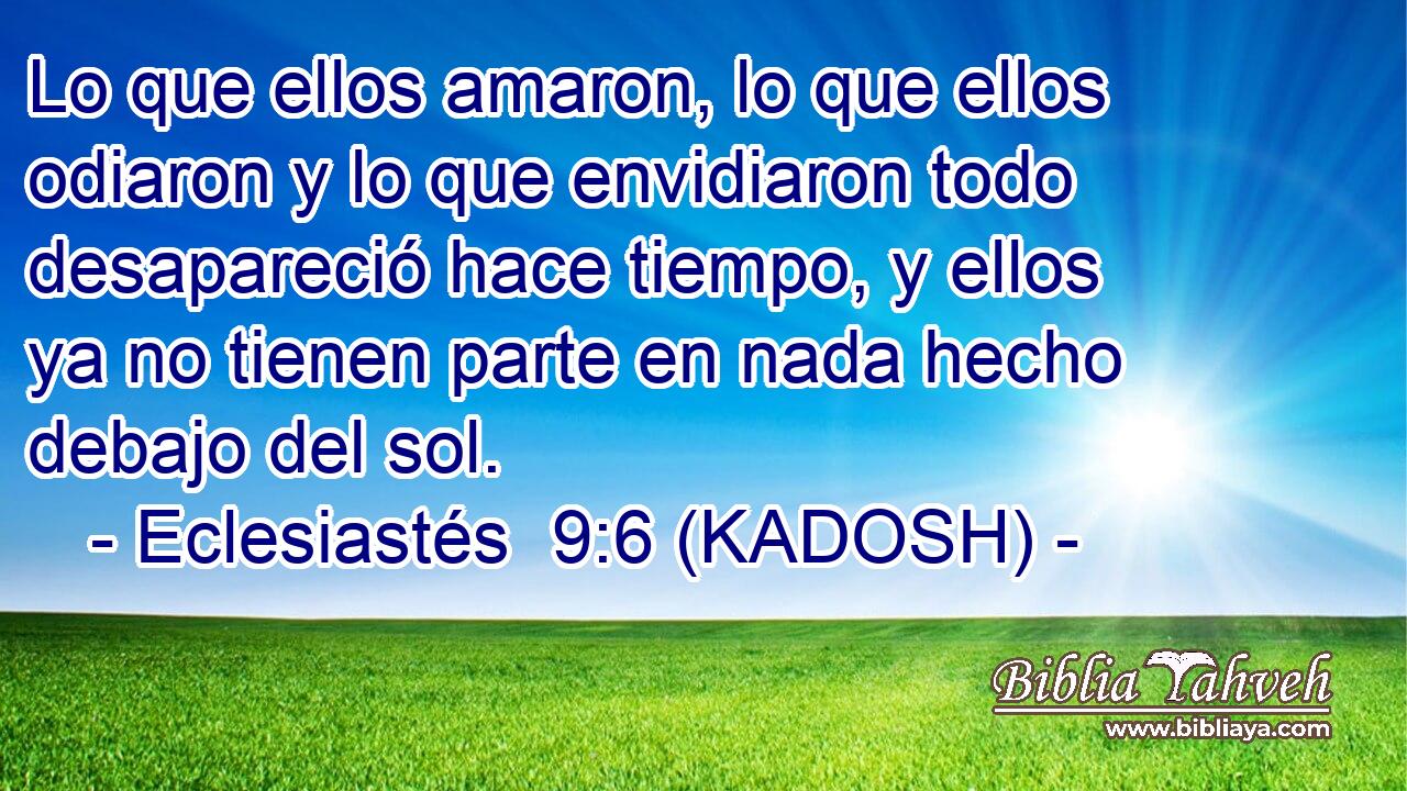  Lo que ellos amaron, lo que ellos odiaron y lo que envidiaron todo desapareció hace tiempo, y ellos ya no tienen parte en nada hecho debajo del sol. 