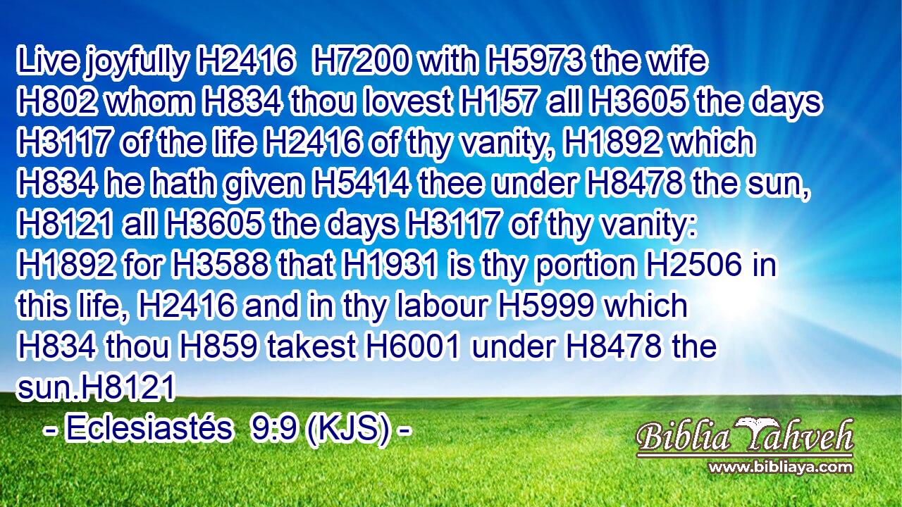 Live joyfully H2416  H7200 with H5973 the wife H802 whom H834 thou lovest H157 all H3605 the days H3117 of the life H2416 of thy vanity, H1892 which H834 he hath given H5414 thee under H8478 the sun, H8121 all H3605 the days H3117 of thy vanity: H1892 for H3588 that H1931 is thy portion H2506 in this life, H2416 and in thy labour H5999 which H834 thou H859 takest H6001 under H8478 the sun.H8121