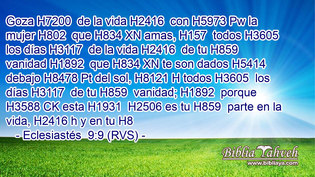 Goza H7200  de la vida H2416  con H5973 Pw la mujer H802  que H834 XN amas, H157  todos H3605  los días H3117  de la vida H2416  de tu H859  vanidad H1892  que H834 XN te son dados H5414  debajo H8478 Pt del sol, H8121 H todos H3605  los días H3117  de tu H859  vanidad; H1892  porque H3588 CK esta H1931  H2506 es tu H859  parte en la vida, H2416 h y en tu H8