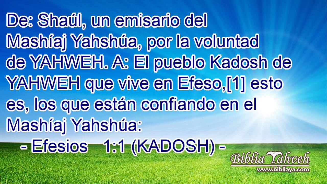  De: Shaúl, un emisario del Mashíaj Yahshúa, por la voluntad de YAHWEH. A: El pueblo Kadosh de YAHWEH que vive en Efeso,[1] esto es, los que están confiando en el Mashíaj Yahshúa: 