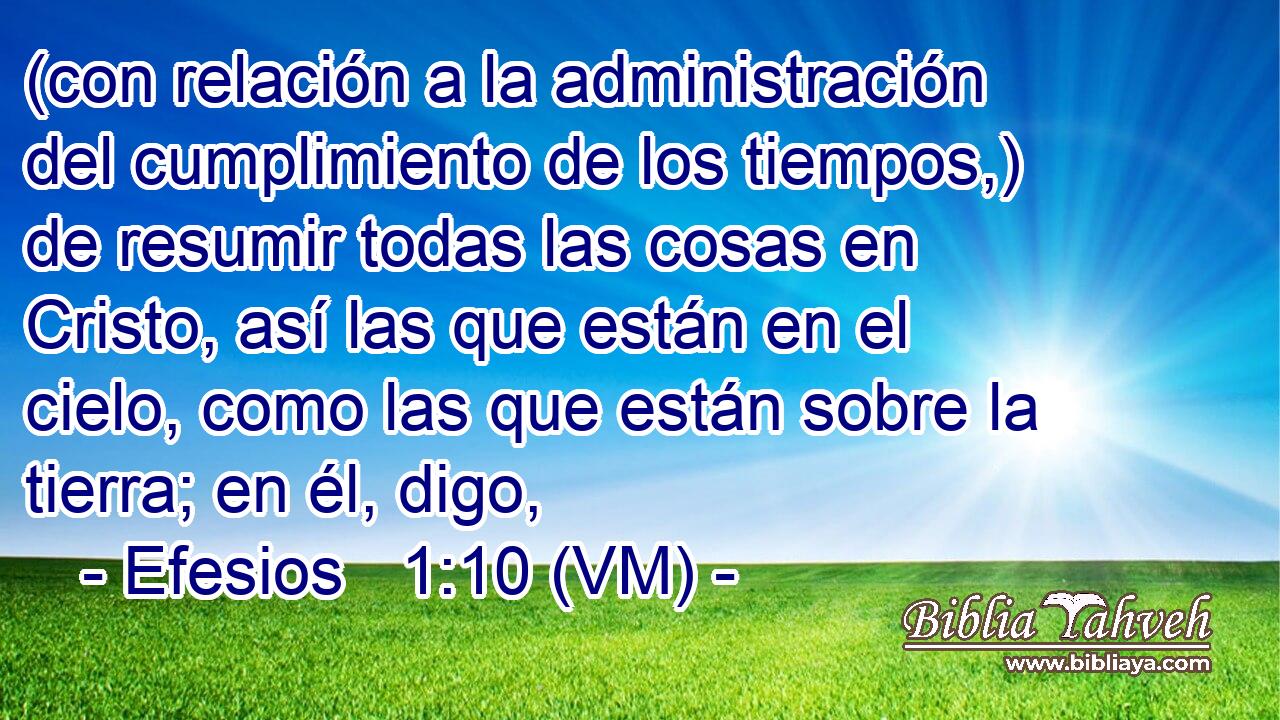  (con relación a la administración del cumplimiento de los tiempos,) de resumir todas las cosas en Cristo, así las que están en el cielo, como las que están sobre la tierra; en él, digo, 