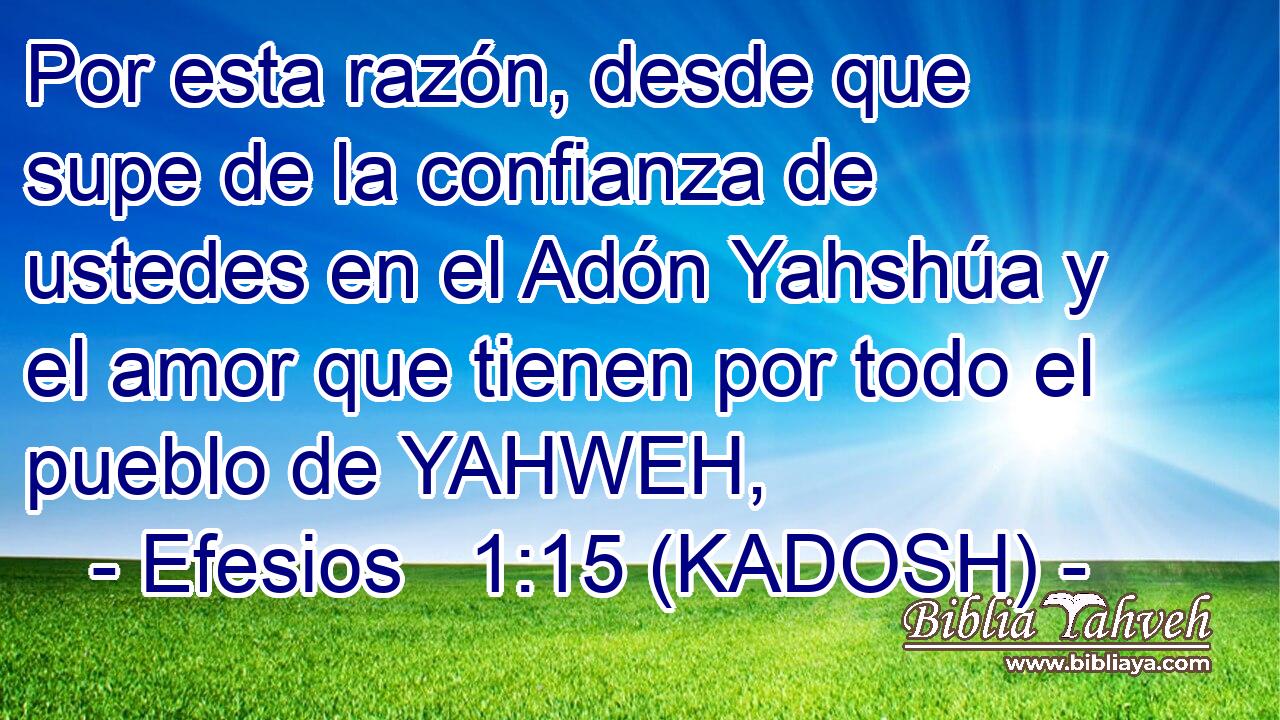  Por esta razón, desde que supe de la confianza de ustedes en el Adón Yahshúa y el amor que tienen por todo el pueblo de YAHWEH, 