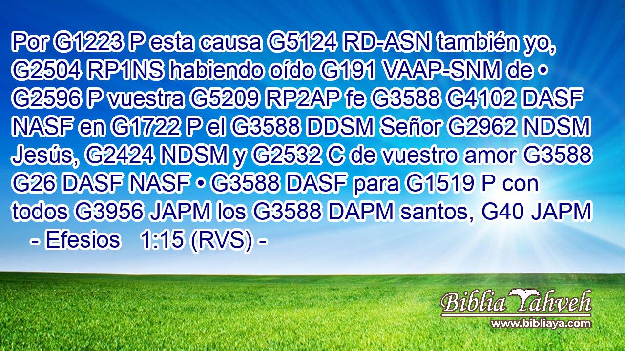 Por G1223 P esta causa G5124 RD-ASN también yo, G2504 RP1NS habiendo oído G191 VAAP-SNM de • G2596 P vuestra G5209 RP2AP fe G3588 G4102 DASF NASF en G1722 P el G3588 DDSM Señor G2962 NDSM Jesús, G2424 NDSM y G2532 C de vuestro amor G3588 G26 DASF NASF • G3588 DASF para G1519 P con todos G3956 JAPM los G3588 DAPM santos, G40 JAPM 