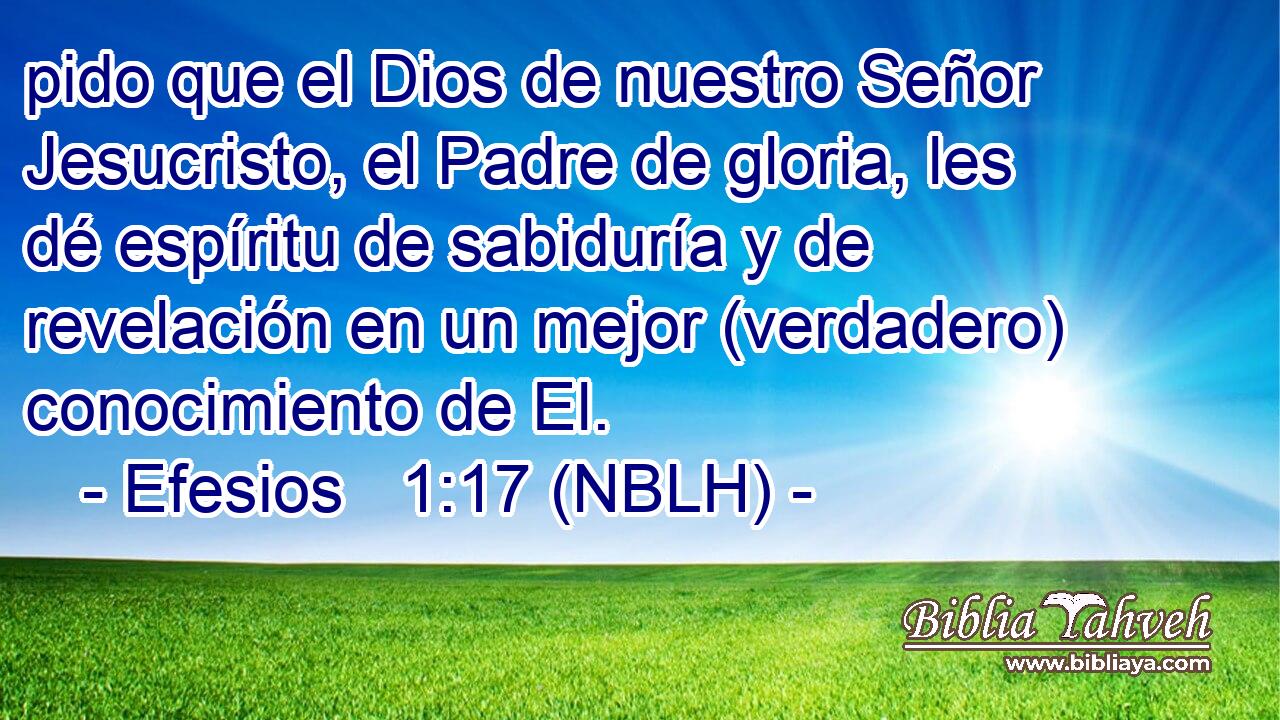  pido que el Dios de nuestro Señor Jesucristo, el Padre de gloria, les dé espíritu de sabiduría y de revelación en un mejor (verdadero) conocimiento de El. 