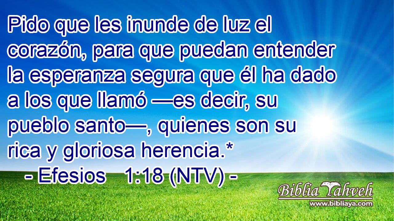 Pido que les inunde de luz el corazón, para que puedan entender la esperanza segura que él ha dado a los que llamó —es decir, su pueblo santo—, quienes son su rica y gloriosa herencia.*