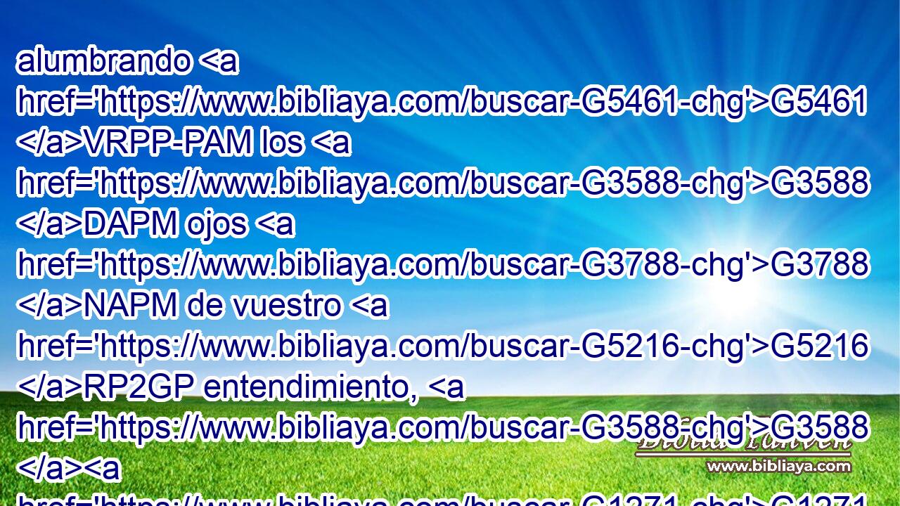 alumbrando G5461 VRPP-PAM los G3588 DAPM ojos G3788 NAPM de vuestro G5216 RP2GP entendimiento, G3588 G1271 DGSF NGSF para G1519 P que sepáis G3588 G1492 G5209 DASN VRAN RP2AP cuál G5101 RI-NSF es G2076 VP-I3S la G3588 DNSF esperanza G1680 NNSF a que G3588 DGSF él G846 RP-GSM os ha llamado, G2821 NGSF y G2532 C cuáles G5101 RI-NSM las G3588 DNSM riquezas G4149 NNSM de la G3588 DGSF gloria G1391 NGSF de su G846 RP-GSM herencia G3588 G2817 DGSF NGSF en G1722 P los G