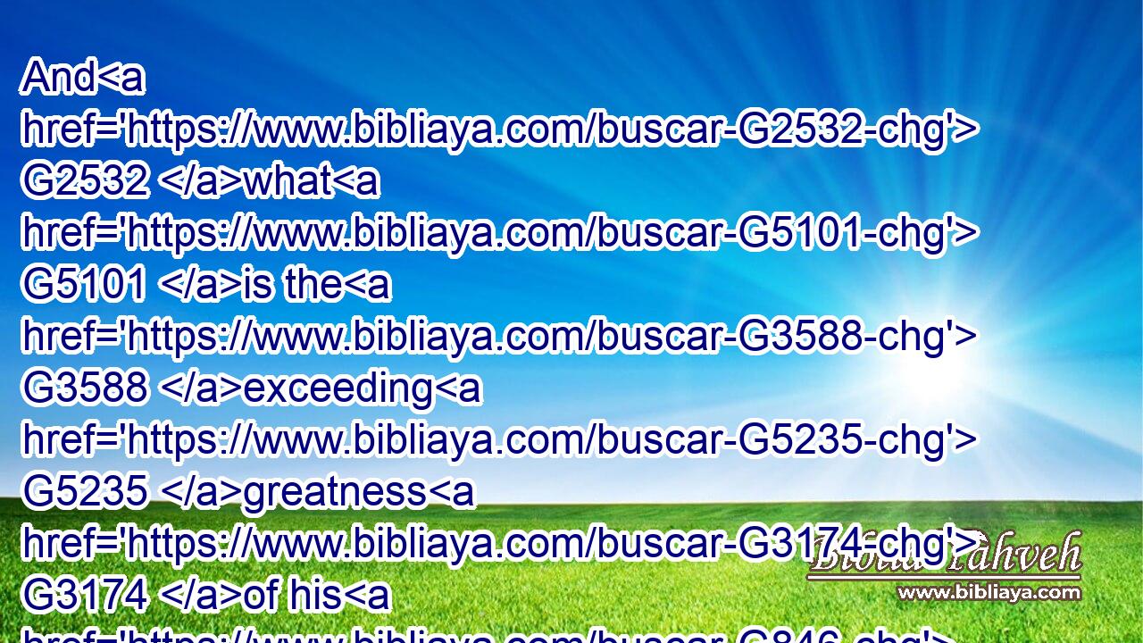 And G2532 what G5101 is the G3588 exceeding G5235 greatness G3174 of his G846 power G1411 to G1519 us-ward G2248 who believe, G4100 according G2596 to the G3588 working G1753 of his G846 mighty power, G2904 G2479