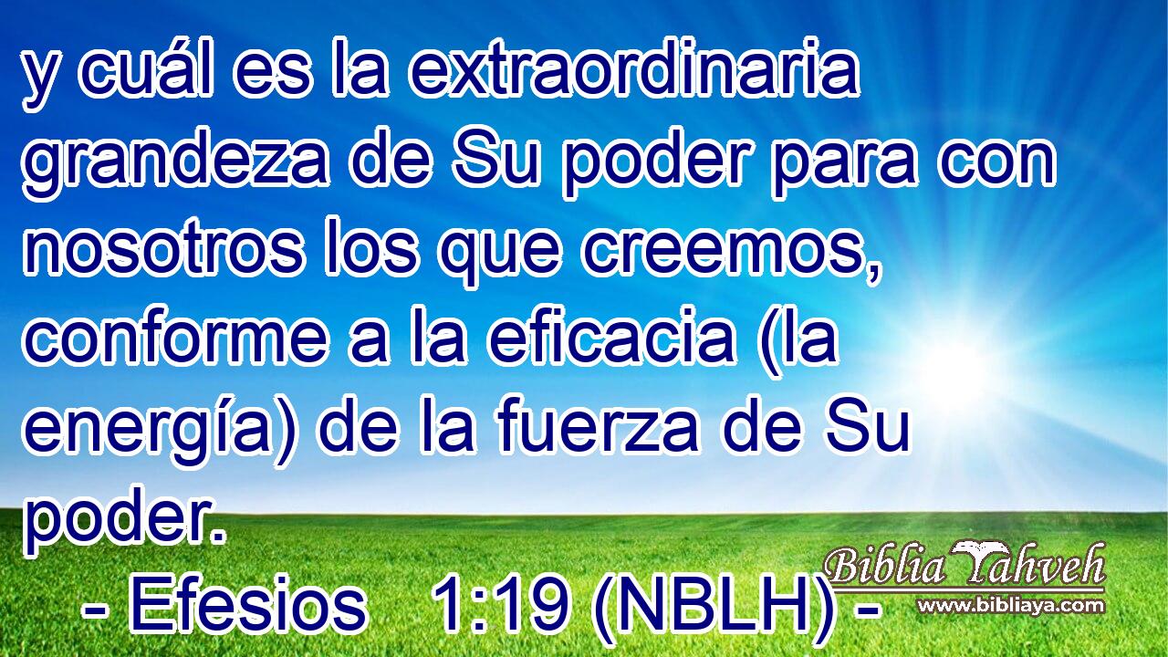  y cuál es la extraordinaria grandeza de Su poder para con nosotros los que creemos, conforme a la eficacia (la energía) de la fuerza de Su poder. 