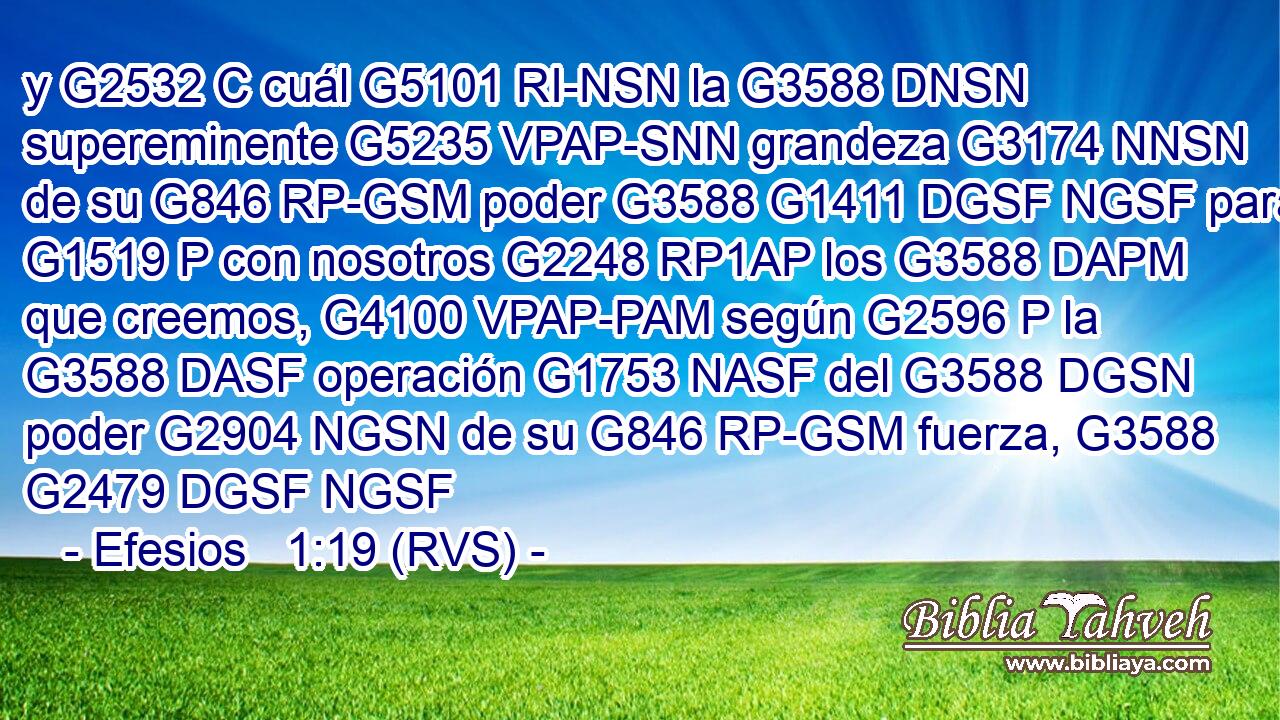 y G2532 C cuál G5101 RI-NSN la G3588 DNSN supereminente G5235 VPAP-SNN grandeza G3174 NNSN de su G846 RP-GSM poder G3588 G1411 DGSF NGSF para G1519 P con nosotros G2248 RP1AP los G3588 DAPM que creemos, G4100 VPAP-PAM según G2596 P la G3588 DASF operación G1753 NASF del G3588 DGSN poder G2904 NGSN de su G846 RP-GSM fuerza, G3588 G2479 DGSF NGSF 