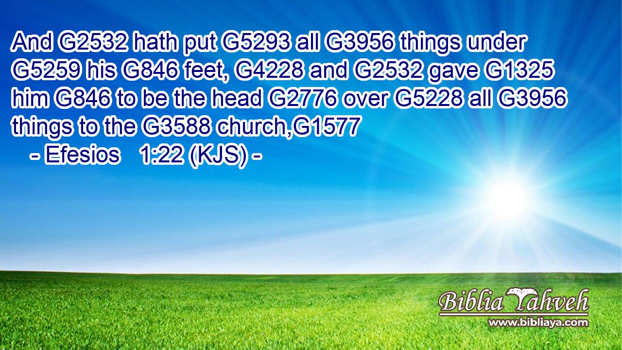 And G2532 hath put G5293 all G3956 things under G5259 his G846 feet, G4228 and G2532 gave G1325 him G846 to be the head G2776 over G5228 all G3956 things to the G3588 church,G1577