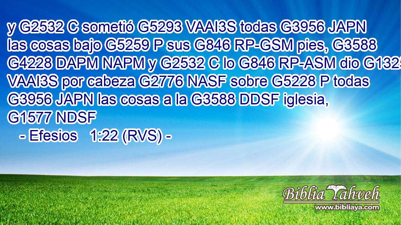 y G2532 C sometió G5293 VAAI3S todas G3956 JAPN las cosas bajo G5259 P sus G846 RP-GSM pies, G3588 G4228 DAPM NAPM y G2532 C lo G846 RP-ASM dio G1325 VAAI3S por cabeza G2776 NASF sobre G5228 P todas G3956 JAPN las cosas a la G3588 DDSF iglesia, G1577 NDSF 