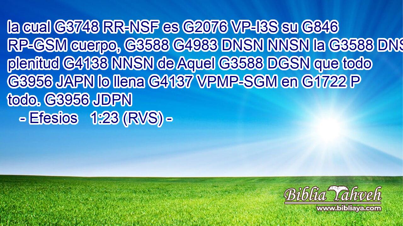 la cual G3748 RR-NSF es G2076 VP-I3S su G846 RP-GSM cuerpo, G3588 G4983 DNSN NNSN la G3588 DNSN plenitud G4138 NNSN de Aquel G3588 DGSN que todo G3956 JAPN lo llena G4137 VPMP-SGM en G1722 P todo. G3956 JDPN 