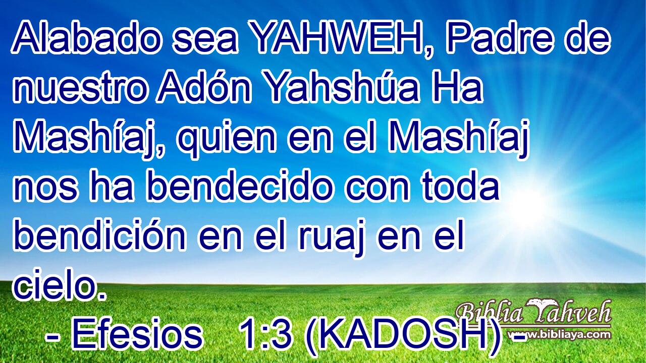  Alabado sea YAHWEH, Padre de nuestro Adón Yahshúa Ha Mashíaj, quien en el Mashíaj nos ha bendecido con toda bendición en el ruaj en el cielo. 