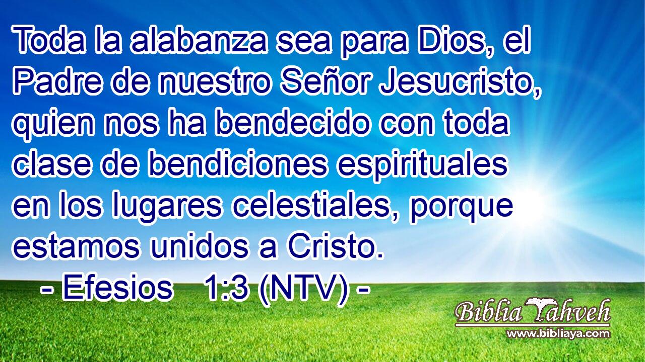 Toda la alabanza sea para Dios, el Padre de nuestro Señor Jesucristo, quien nos ha bendecido con toda clase de bendiciones espirituales en los lugares celestiales, porque estamos unidos a Cristo.