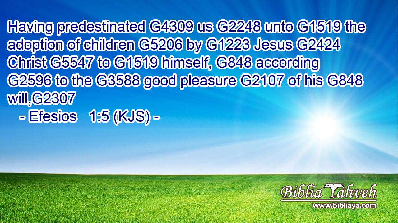 Having predestinated G4309 us G2248 unto G1519 the adoption of children G5206 by G1223 Jesus G2424 Christ G5547 to G1519 himself, G848 according G2596 to the G3588 good pleasure G2107 of his G848 will,G2307