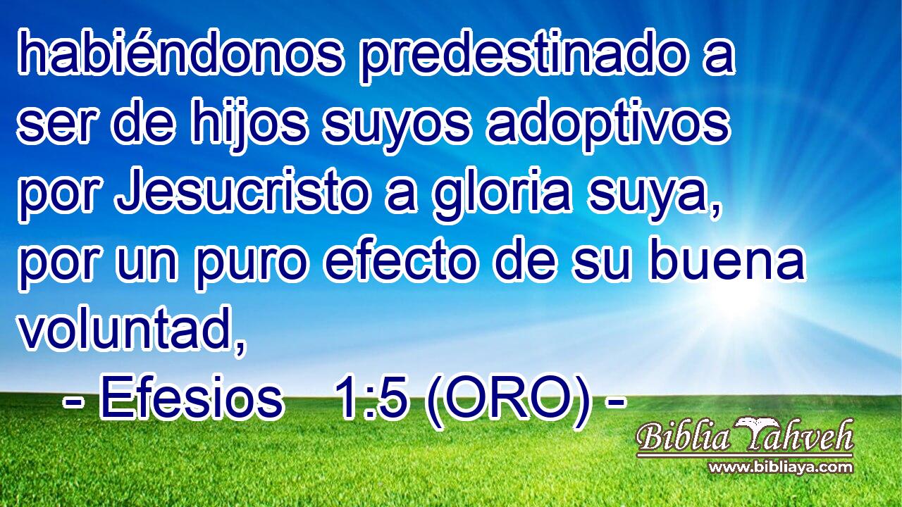  habiéndonos predestinado a ser de hijos suyos adoptivos por Jesucristo a gloria suya, por un puro efecto de su buena voluntad, 