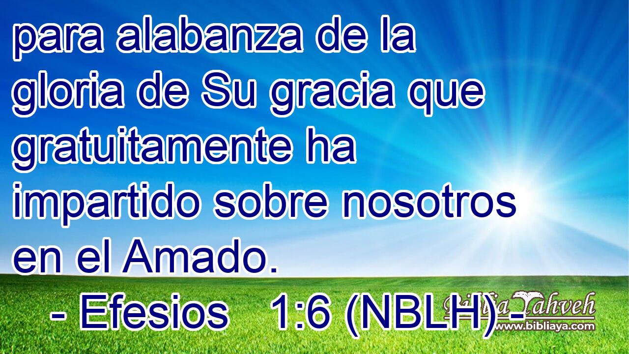  para alabanza de la gloria de Su gracia que gratuitamente ha impartido sobre nosotros en el Amado. 