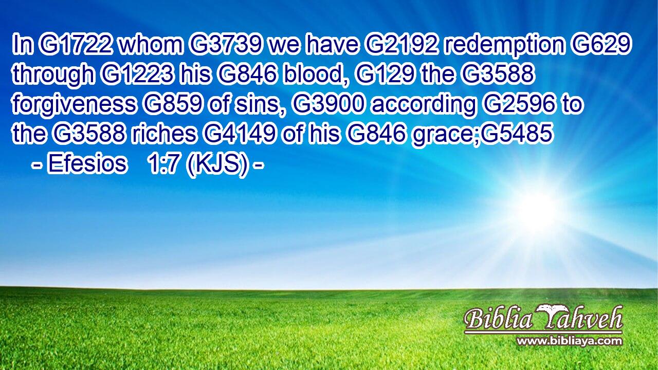 In G1722 whom G3739 we have G2192 redemption G629 through G1223 his G846 blood, G129 the G3588 forgiveness G859 of sins, G3900 according G2596 to the G3588 riches G4149 of his G846 grace;G5485