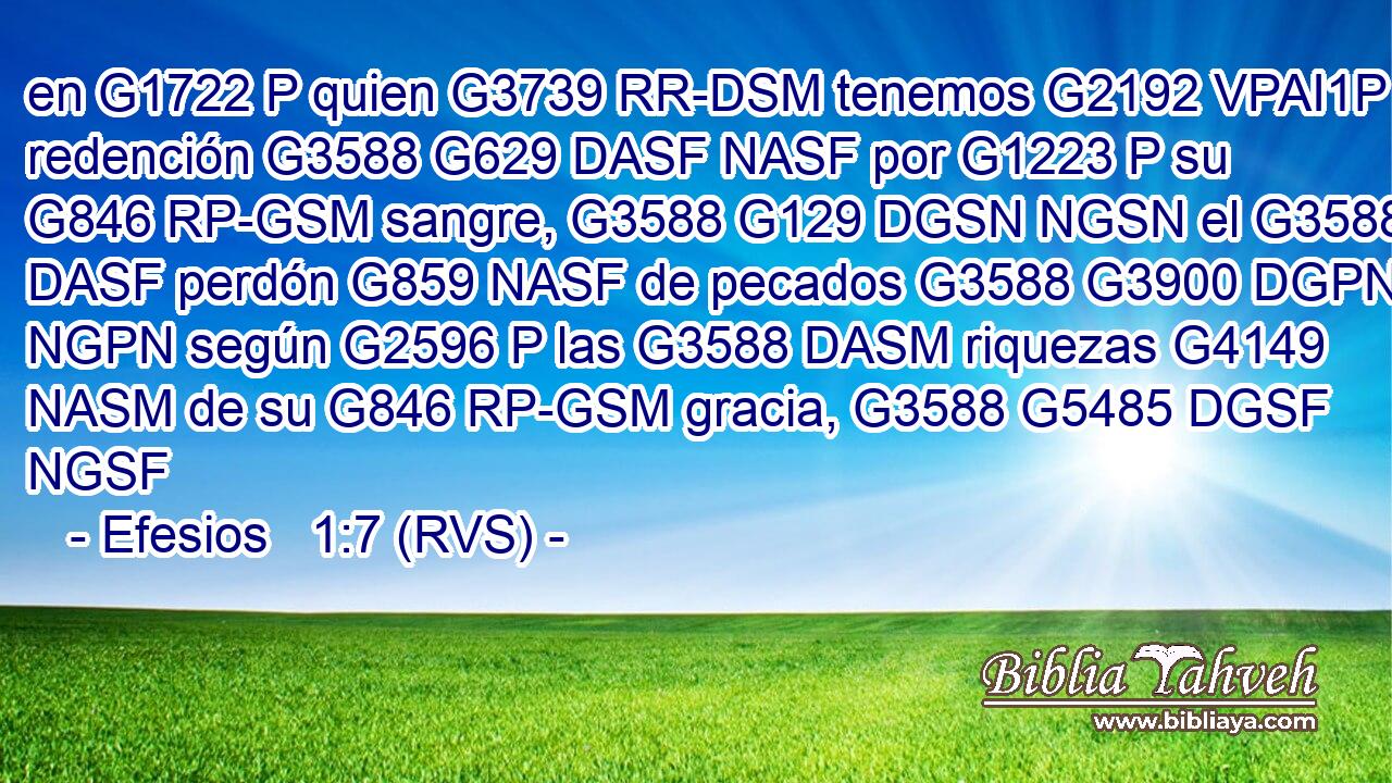 en G1722 P quien G3739 RR-DSM tenemos G2192 VPAI1P redención G3588 G629 DASF NASF por G1223 P su G846 RP-GSM sangre, G3588 G129 DGSN NGSN el G3588 DASF perdón G859 NASF de pecados G3588 G3900 DGPN NGPN según G2596 P las G3588 DASM riquezas G4149 NASM de su G846 RP-GSM gracia, G3588 G5485 DGSF NGSF 