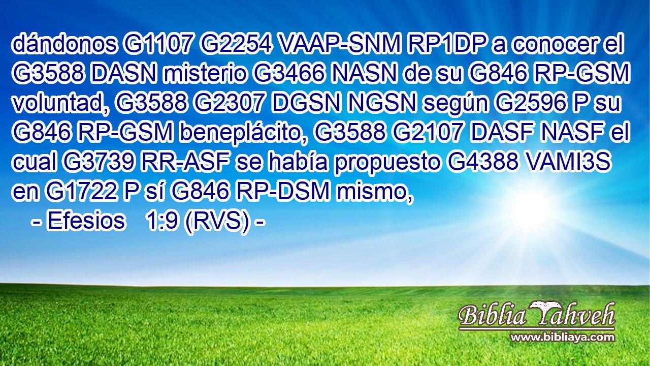 dándonos G1107 G2254 VAAP-SNM RP1DP a conocer el G3588 DASN misterio G3466 NASN de su G846 RP-GSM voluntad, G3588 G2307 DGSN NGSN según G2596 P su G846 RP-GSM beneplácito, G3588 G2107 DASF NASF el cual G3739 RR-ASF se había propuesto G4388 VAMI3S en G1722 P sí G846 RP-DSM mismo, 