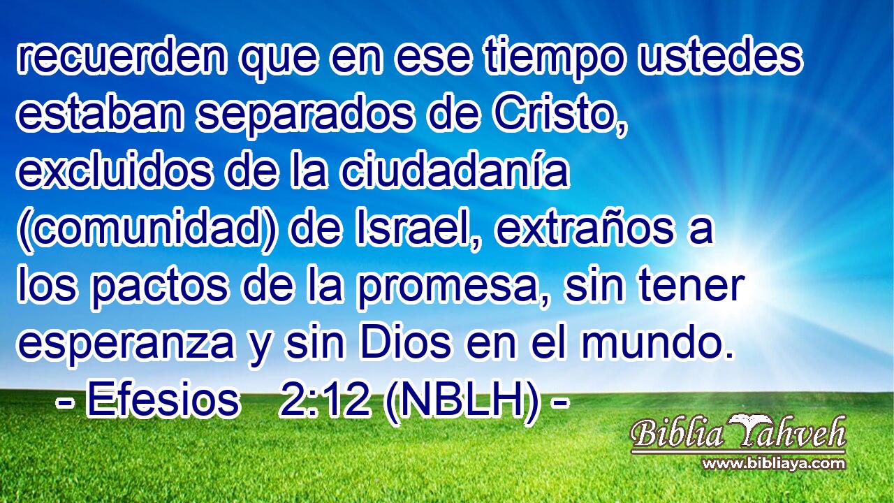  recuerden que en ese tiempo ustedes estaban separados de Cristo, excluidos de la ciudadanía (comunidad) de Israel, extraños a los pactos de la promesa, sin tener esperanza y sin Dios en el mundo. 
