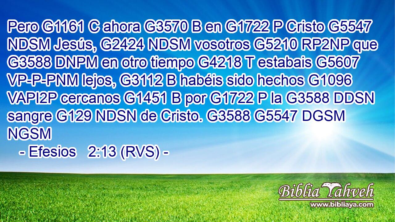 Pero G1161 C ahora G3570 B en G1722 P Cristo G5547 NDSM Jesús, G2424 NDSM vosotros G5210 RP2NP que G3588 DNPM en otro tiempo G4218 T estabais G5607 VP-P-PNM lejos, G3112 B habéis sido hechos G1096 VAPI2P cercanos G1451 B por G1722 P la G3588 DDSN sangre G129 NDSN de Cristo. G3588 G5547 DGSM NGSM 