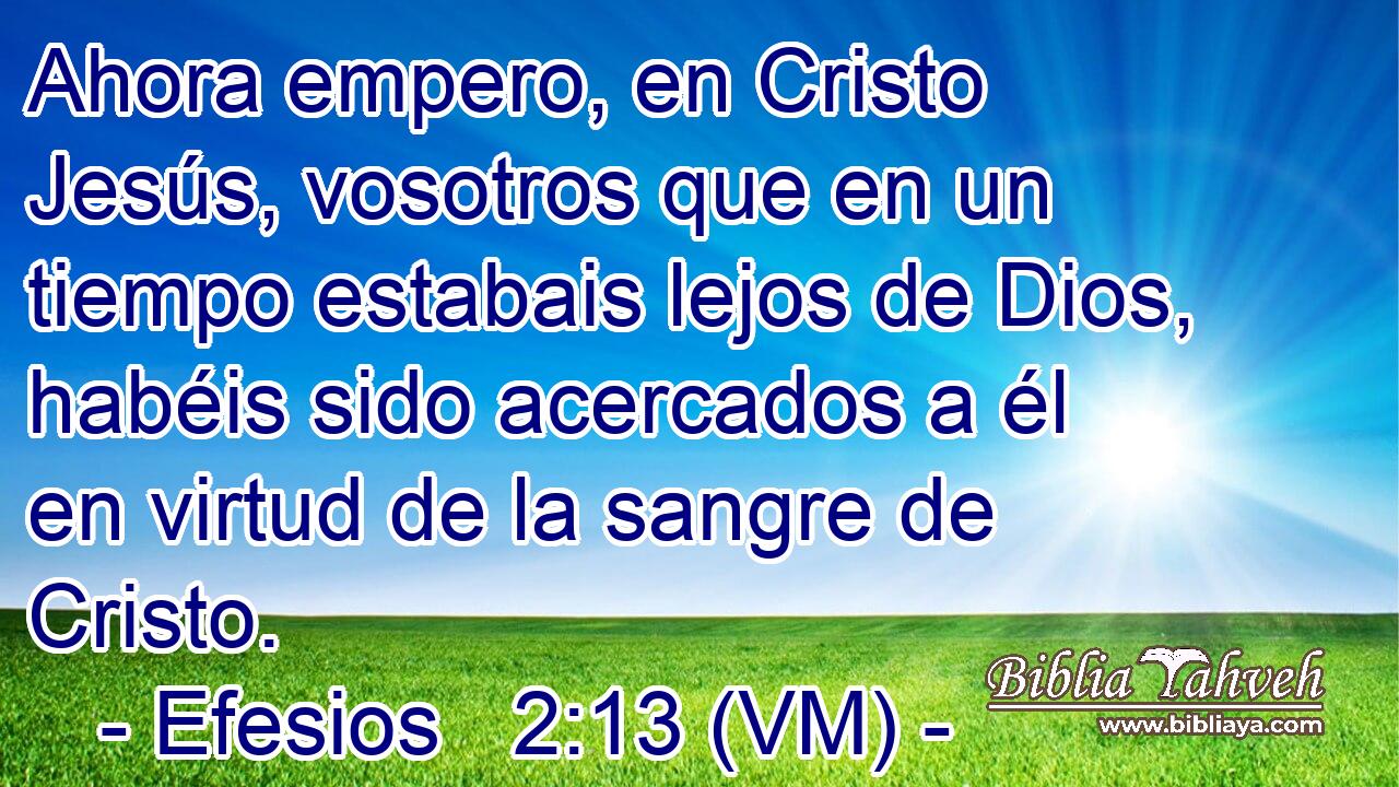  Ahora empero, en Cristo Jesús, vosotros que en un tiempo estabais lejos de Dios, habéis sido acercados a él en virtud de la sangre de Cristo. 
