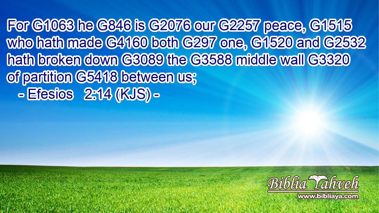 For G1063 he G846 is G2076 our G2257 peace, G1515 who hath made G4160 both G297 one, G1520 and G2532 hath broken down G3089 the G3588 middle wall G3320 of partition G5418 between us;