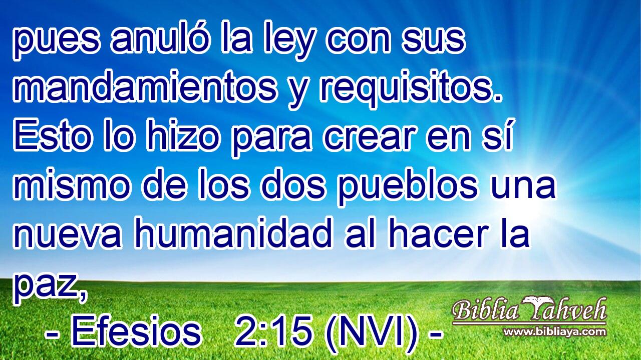  pues anuló la ley con sus mandamientos y requisitos. Esto lo hizo para crear en sí mismo de los dos pueblos una nueva humanidad al hacer la paz, 