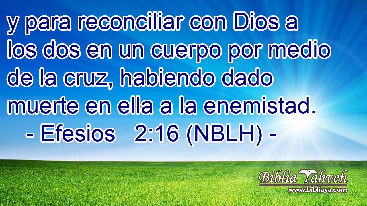  y para reconciliar con Dios a los dos en un cuerpo por medio de la cruz, habiendo dado muerte en ella a la enemistad. 