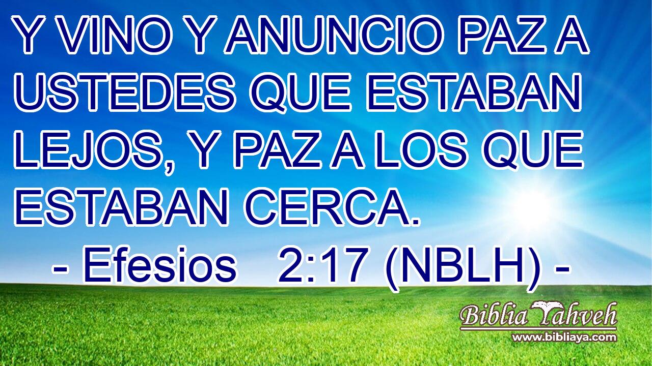 Y VINO Y ANUNCIO PAZ A USTEDES QUE ESTABAN LEJOS, Y PAZ A LOS QUE ESTABAN CERCA. 