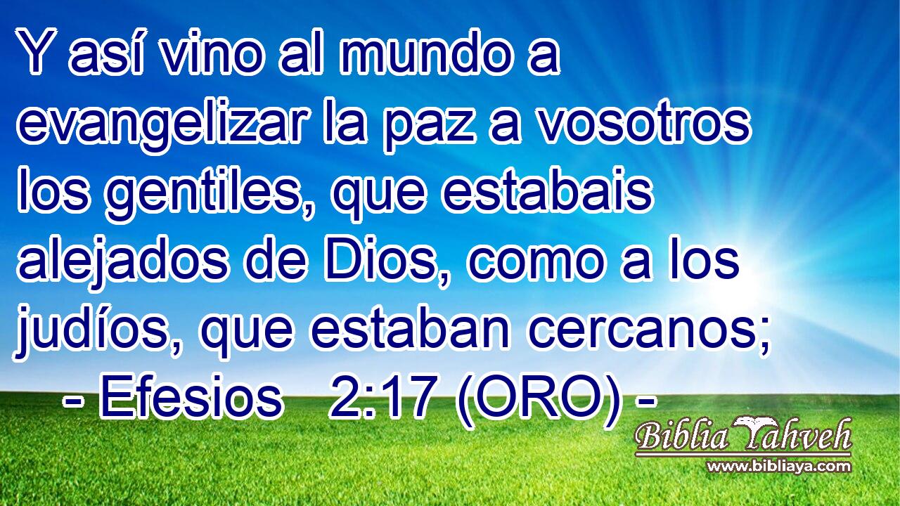  Y así vino al mundo a evangelizar la paz a vosotros los gentiles, que estabais alejados de Dios, como a los judíos, que estaban cercanos; 