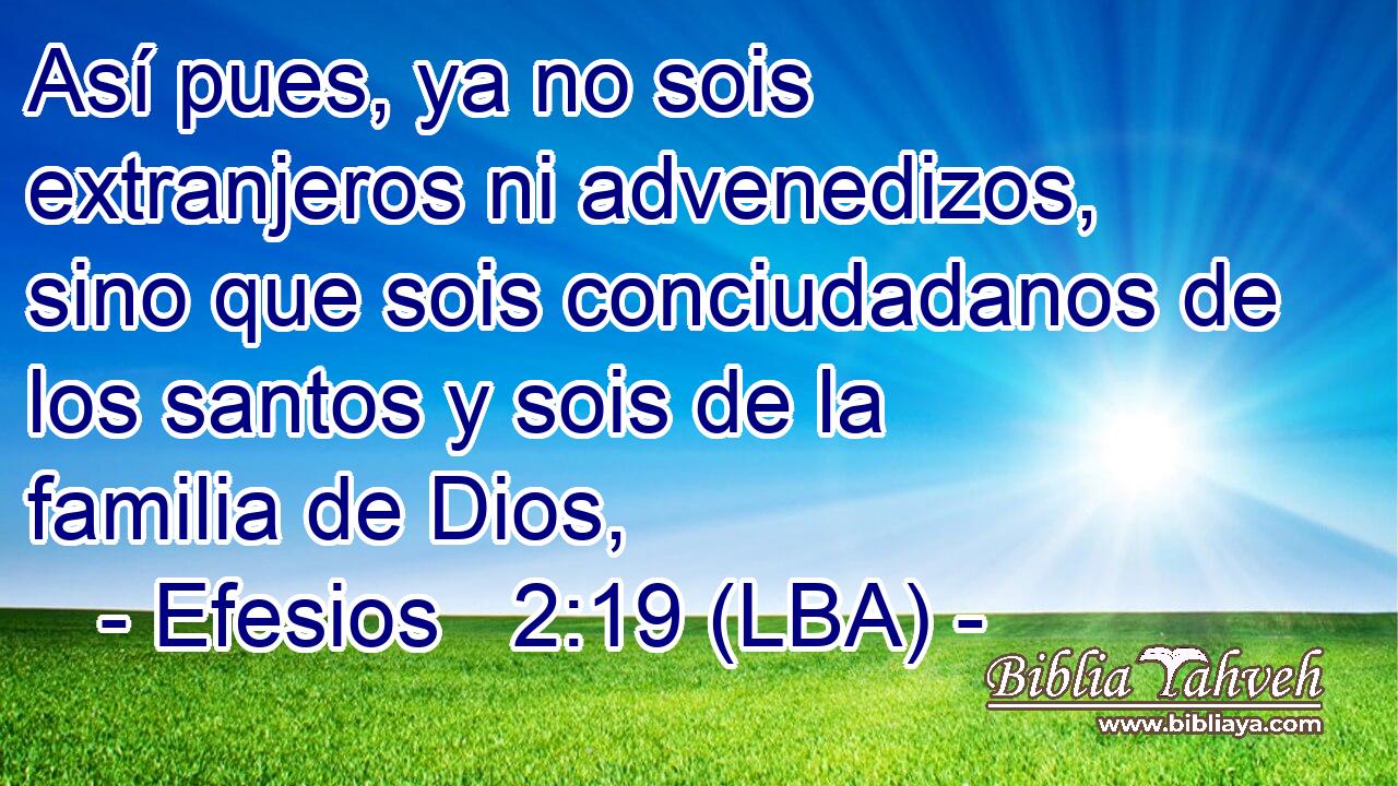 Así pues, ya no sois extranjeros ni advenedizos, sino que sois conciudadanos de los santos y sois de la familia de Dios,