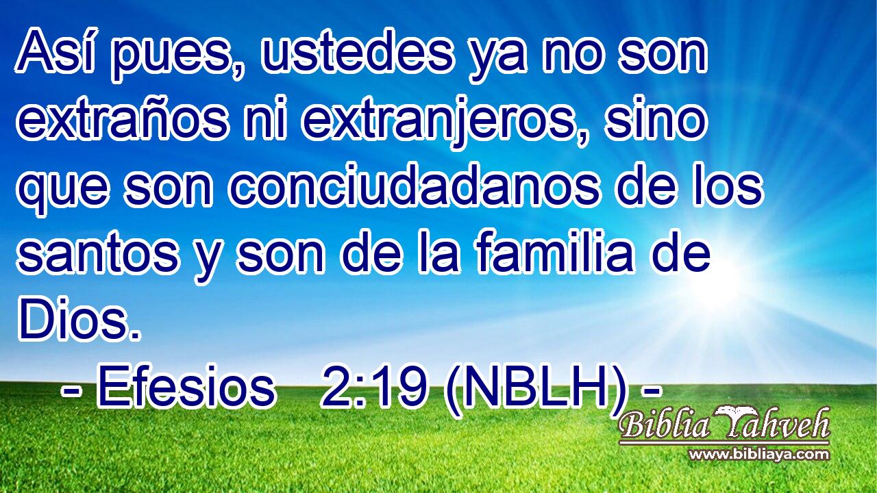  Así pues, ustedes ya no son extraños ni extranjeros, sino que son conciudadanos de los santos y son de la familia de Dios. 