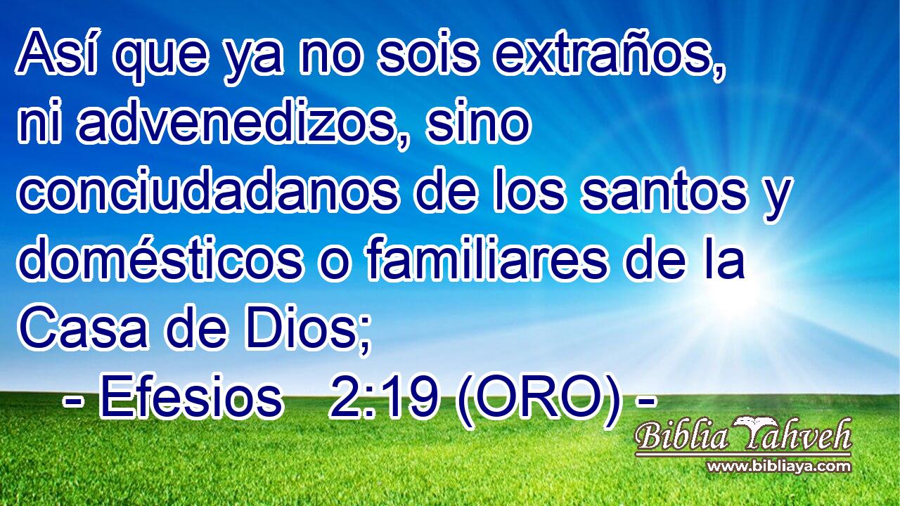  Así que ya no sois extraños, ni advenedizos, sino conciudadanos de los santos y domésticos o familiares de la Casa de Dios; 