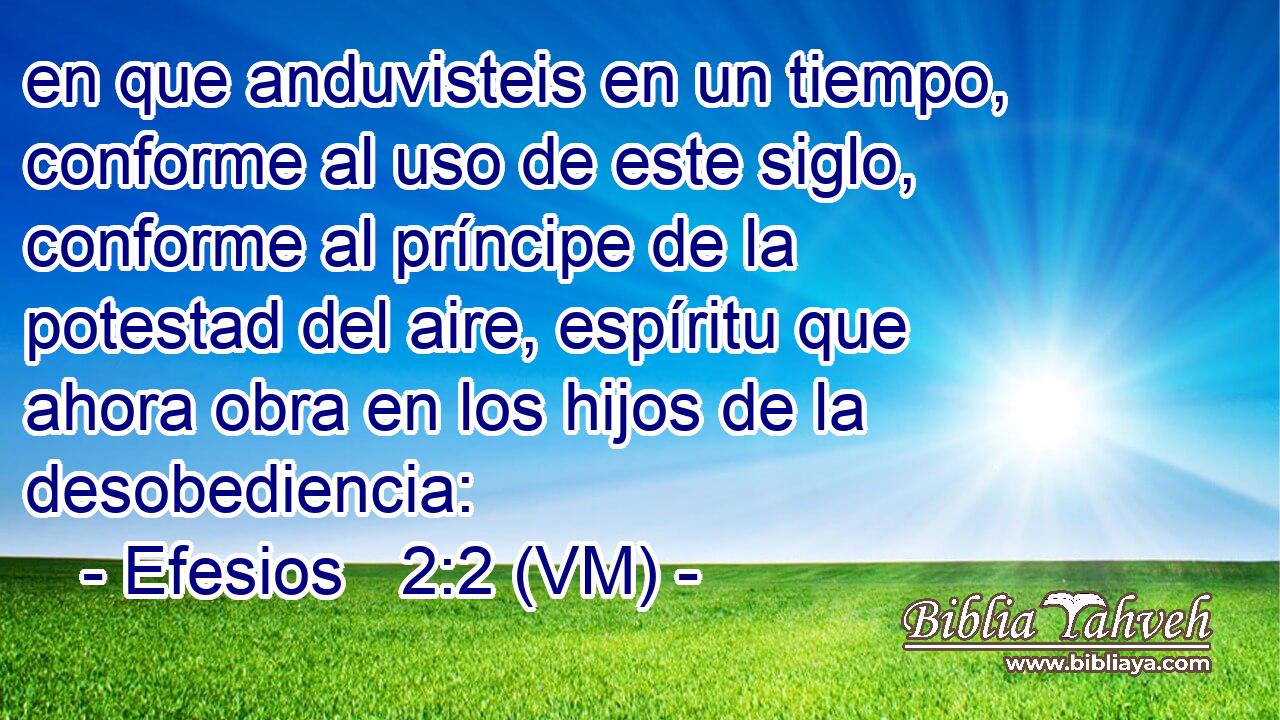  en que anduvisteis en un tiempo, conforme al uso de este siglo, conforme al príncipe de la potestad del aire, espíritu que ahora obra en los hijos de la desobediencia: 
