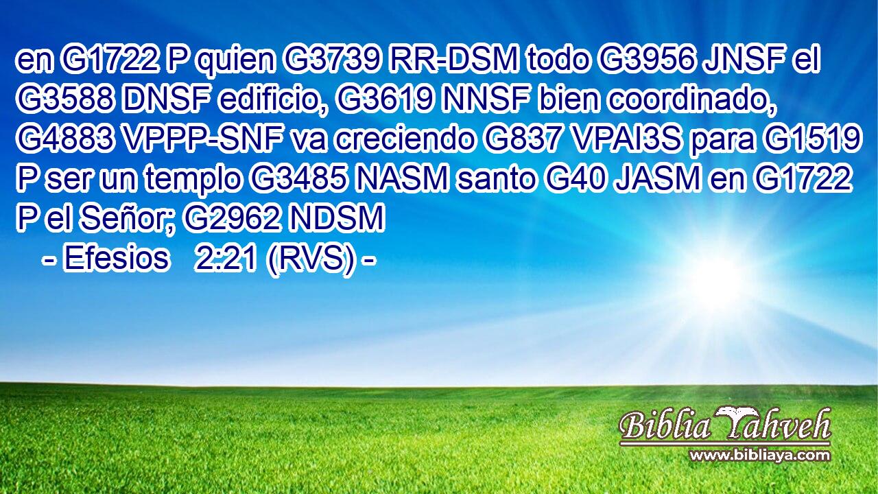 en G1722 P quien G3739 RR-DSM todo G3956 JNSF el G3588 DNSF edificio, G3619 NNSF bien coordinado, G4883 VPPP-SNF va creciendo G837 VPAI3S para G1519 P ser un templo G3485 NASM santo G40 JASM en G1722 P el Señor; G2962 NDSM 