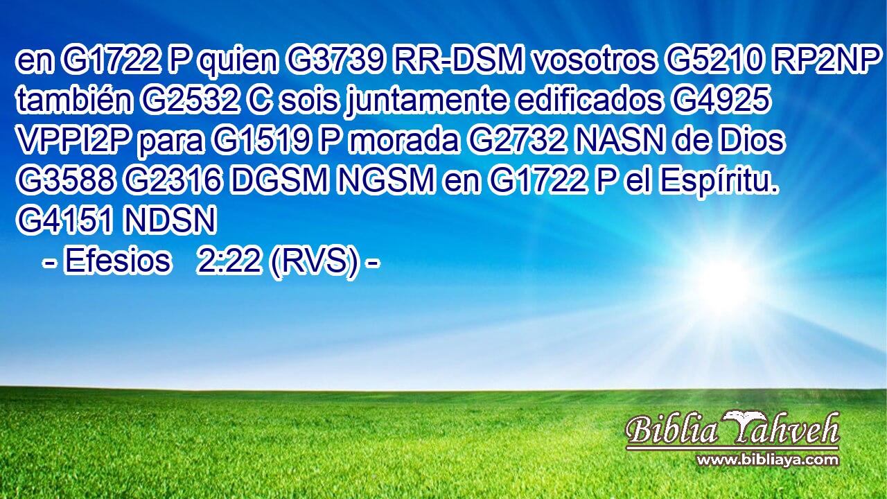 en G1722 P quien G3739 RR-DSM vosotros G5210 RP2NP también G2532 C sois juntamente edificados G4925 VPPI2P para G1519 P morada G2732 NASN de Dios G3588 G2316 DGSM NGSM en G1722 P el Espíritu. G4151 NDSN 